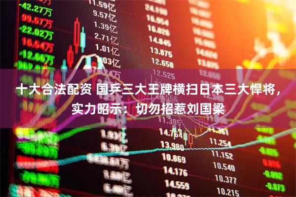 十大合法配资 国乒三大王牌横扫日本三大悍将，实力昭示：切勿招惹刘国梁