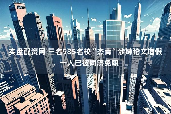 实盘配资网 三名985名校“杰青”涉嫌论文造假，一人已被同济免职
