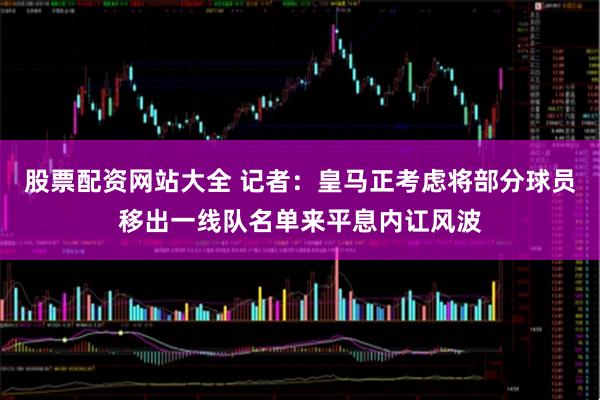 股票配资网站大全 记者：皇马正考虑将部分球员移出一线队名单来平息内讧风波