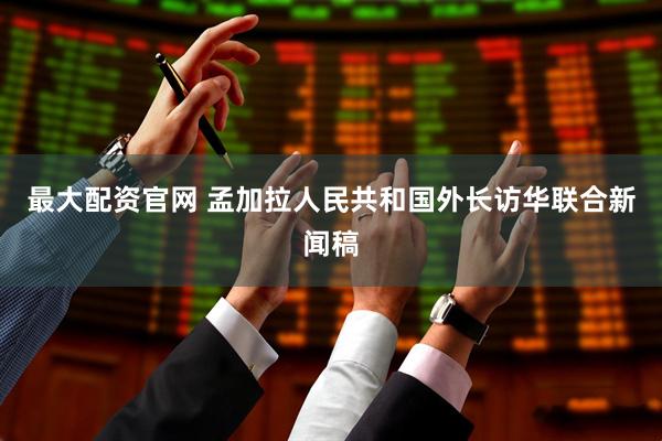 最大配资官网 孟加拉人民共和国外长访华联合新闻稿