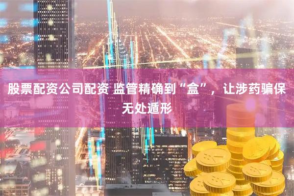 股票配资公司配资 监管精确到“盒”，让涉药骗保无处遁形
