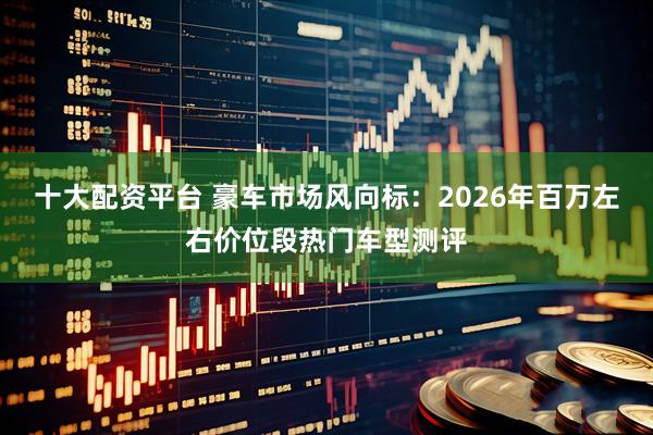 十大配资平台 豪车市场风向标：2026年百万左右价位段热门车型测评
