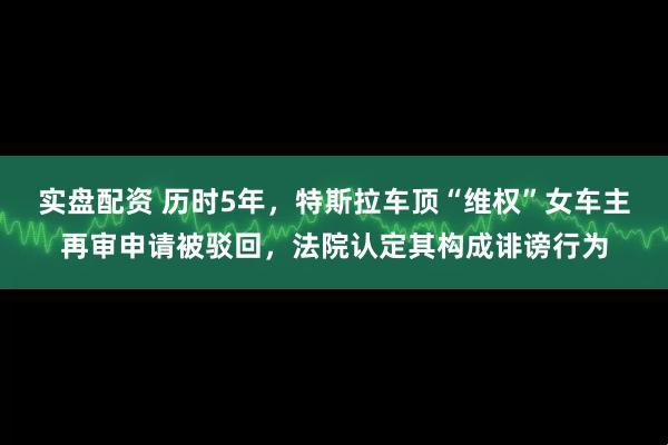 实盘配资 历时5年，特斯拉车顶“维权”女车主再审申请被驳回，法院认定其构成诽谤行为