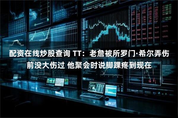 配资在线炒股查询 TT：老詹被所罗门·希尔弄伤前没大伤过 他聚会时说脚踝疼到现在