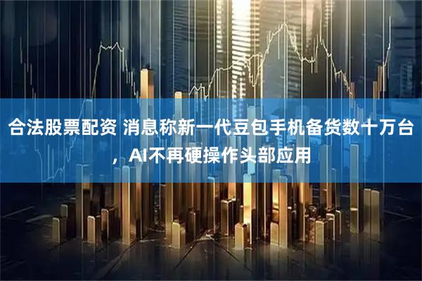 合法股票配资 消息称新一代豆包手机备货数十万台，AI不再硬操作头部应用