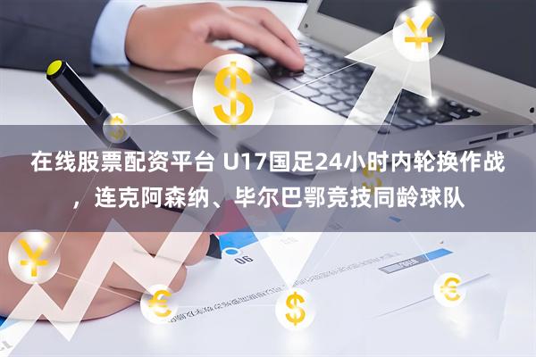 在线股票配资平台 U17国足24小时内轮换作战，连克阿森纳、毕尔巴鄂竞技同龄球队