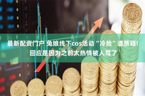 最新配资门户 兔娘线下cos活动“冷脸”遭质疑! 回应是因为之前太热情被人骂了