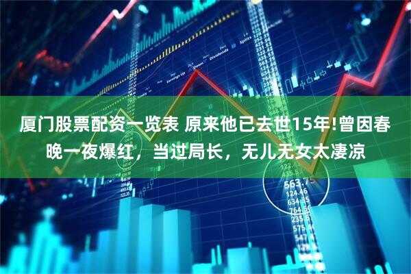 厦门股票配资一览表 原来他已去世15年!曾因春晚一夜爆红，当过局长，无儿无女太凄凉