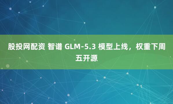 股投网配资 智谱 GLM-5.3 模型上线，权重下周五开源