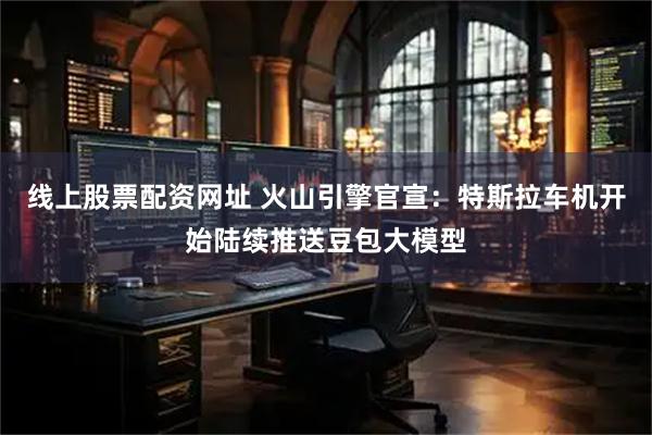 线上股票配资网址 火山引擎官宣：特斯拉车机开始陆续推送豆包大模型